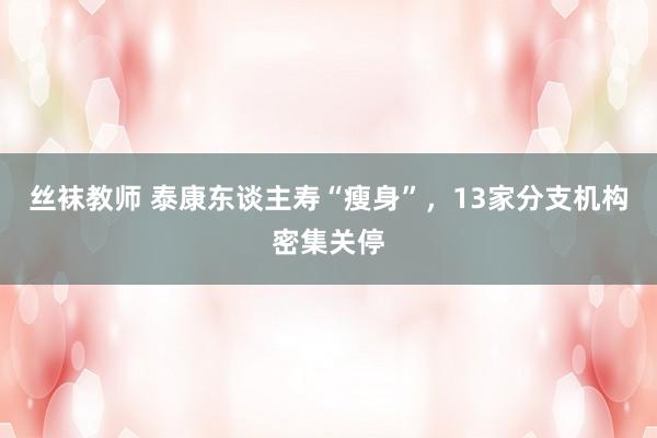 丝袜教师 泰康东谈主寿“瘦身”，13家分支机构密集关停