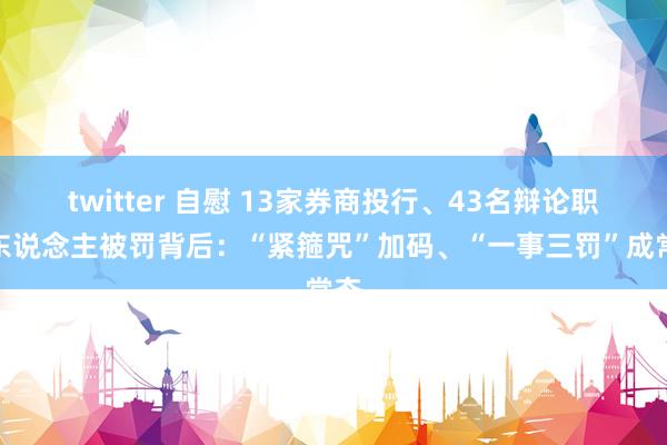 twitter 自慰 13家券商投行、43名辩论职守东说念主被罚背后：“紧箍咒”加码、“一事三罚”成常态