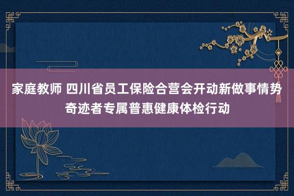 家庭教师 四川省员工保险合营会开动新做事情势奇迹者专属普惠健康体检行动