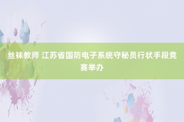 丝袜教师 江苏省国防电子系统守秘员行状手段竞赛举办