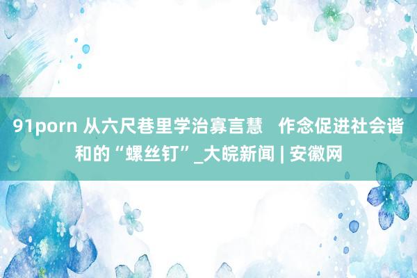 91porn 从六尺巷里学治寡言慧   作念促进社会谐和的“螺丝钉”_大皖新闻 | 安徽网