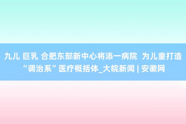 九儿 巨乳 合肥东部新中心将添一病院  为儿童打造“调治系”医疗概括体_大皖新闻 | 安徽网