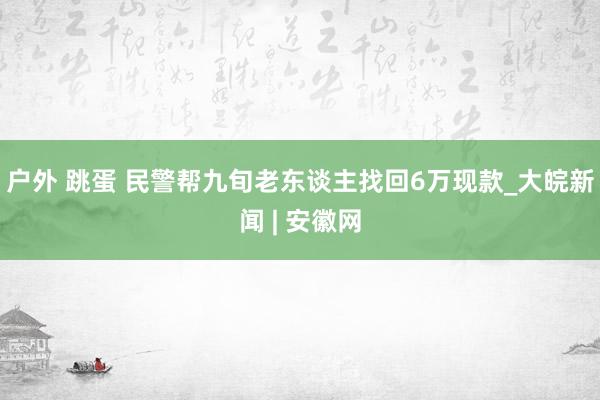 户外 跳蛋 民警帮九旬老东谈主找回6万现款_大皖新闻 | 安徽网