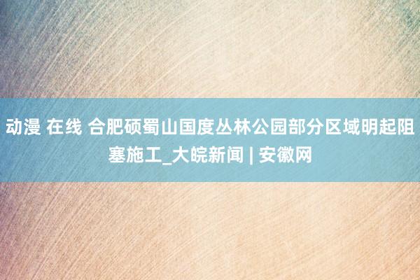 动漫 在线 合肥硕蜀山国度丛林公园部分区域明起阻塞施工_大皖新闻 | 安徽网