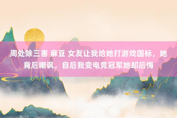 周处除三害 麻豆 女友让我给她打游戏国标，她背后嘲讽，自后我变电竞冠军她却后悔