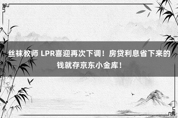 丝袜教师 LPR喜迎再次下调！房贷利息省下来的钱就存京东小金库！