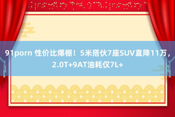 91porn 性价比爆棚！5米搭伙7座SUV直降11万，2.0T+9AT油耗仅7L+