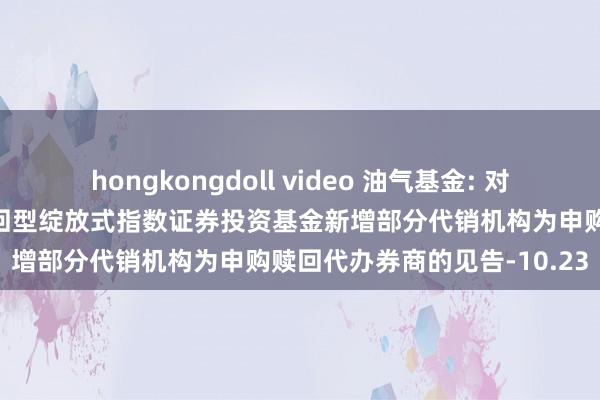 hongkongdoll video 油气基金: 对于华泰柏瑞中证油气产业来回型绽放式指数证券投资基金新增部分代销机构为申购赎回代办券商的见告-10.23