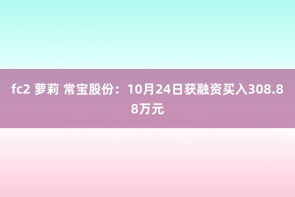 fc2 萝莉 常宝股份：10月24日获融资买入308.88万元