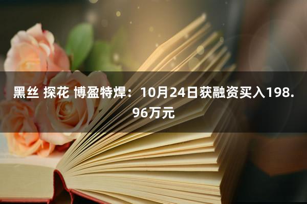 黑丝 探花 博盈特焊：10月24日获融资买入198.96万元