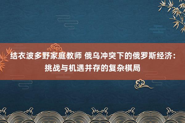 结衣波多野家庭教师 俄乌冲突下的俄罗斯经济：挑战与机遇并存的复杂棋局