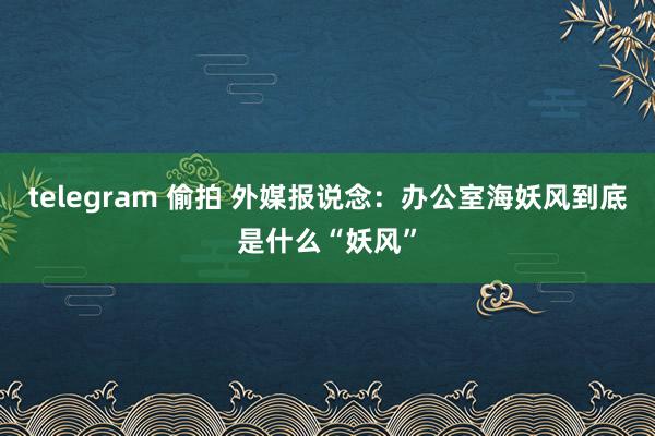 telegram 偷拍 外媒报说念：办公室海妖风到底是什么“妖风”