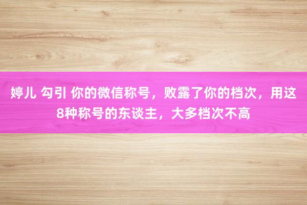 婷儿 勾引 你的微信称号，败露了你的档次，用这8种称号的东谈主，大多档次不高