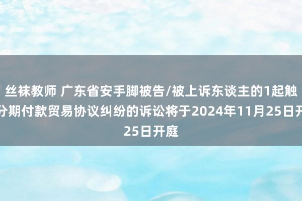 丝袜教师 广东省安手脚被告/被上诉东谈主的1起触及分期付款贸易协议纠纷的诉讼将于2024年11月25日开庭