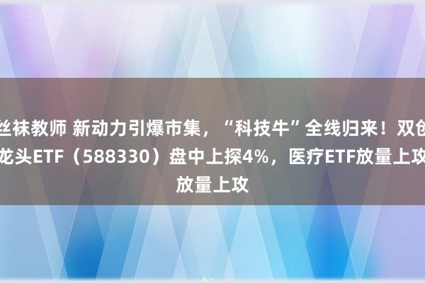 丝袜教师 新动力引爆市集，“科技牛”全线归来！双创龙头ETF（588330）盘中上探4%，医疗ETF放量上攻