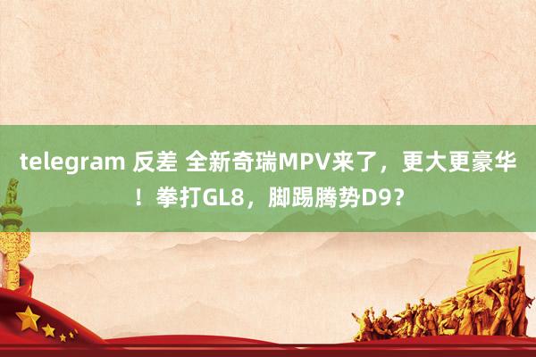 telegram 反差 全新奇瑞MPV来了，更大更豪华！拳打GL8，脚踢腾势D9？