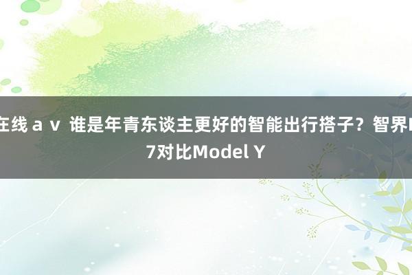 在线ａｖ 谁是年青东谈主更好的智能出行搭子？智界R7对比Model Y