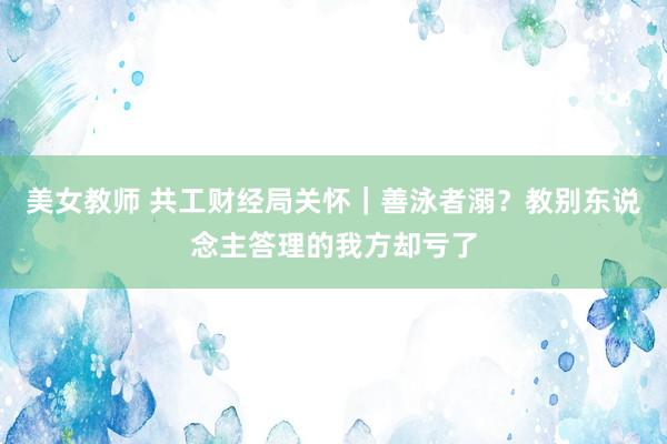 美女教师 共工财经局关怀｜善泳者溺？教别东说念主答理的我方却亏了