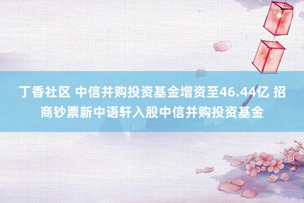 丁香社区 中信并购投资基金增资至46.44亿 招商钞票新中语轩入股中信并购投资基金