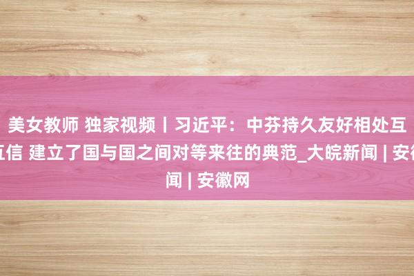 美女教师 独家视频丨习近平：中芬持久友好相处互尊互信 建立了国与国之间对等来往的典范_大皖新闻 | 安徽网