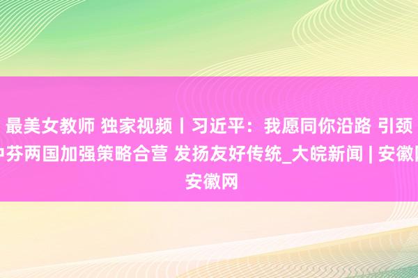 最美女教师 独家视频丨习近平：我愿同你沿路 引颈中芬两国加强策略合营 发扬友好传统_大皖新闻 | 安徽网