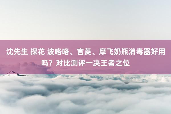 沈先生 探花 波咯咯、宫菱、摩飞奶瓶消毒器好用吗？对比测评一决王者之位