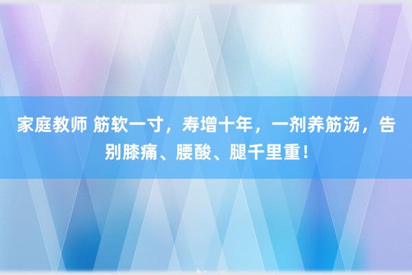 家庭教师 筋软一寸，寿增十年，一剂养筋汤，告别膝痛、腰酸、腿千里重！