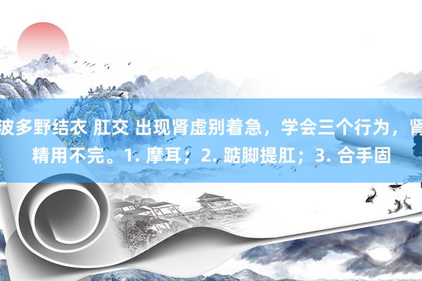 波多野结衣 肛交 出现肾虚别着急，学会三个行为，肾精用不完。1. 摩耳；2. 踮脚提肛；3. 合手固