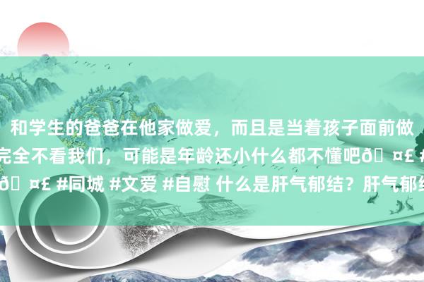 和学生的爸爸在他家做爱，而且是当着孩子面前做爱，太刺激了，孩子完全不看我们，可能是年龄还小什么都不懂吧🤣 #同城 #文爱 #自慰 什么是肝气郁结？肝气郁结的症状是什么？