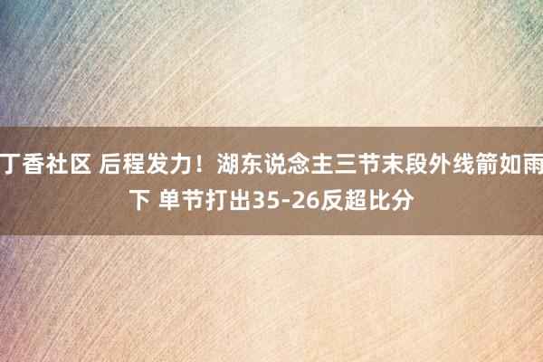 丁香社区 后程发力！湖东说念主三节末段外线箭如雨下 单节打出35-26反超比分