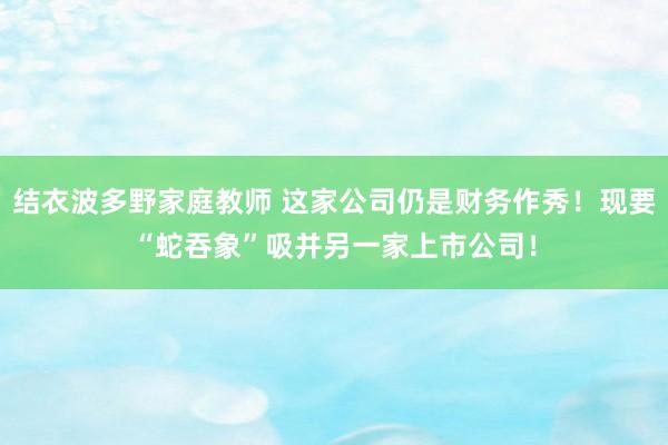 结衣波多野家庭教师 这家公司仍是财务作秀！现要“蛇吞象”吸并另一家上市公司！