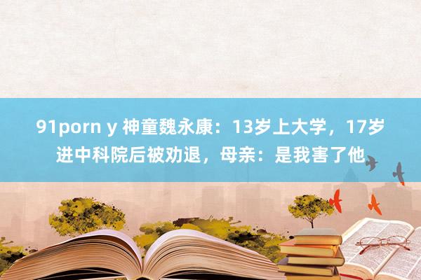 91porn y 神童魏永康：13岁上大学，17岁进中科院后被劝退，母亲：是我害了他