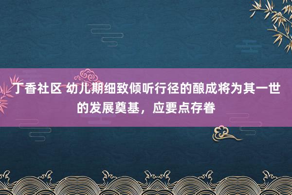 丁香社区 幼儿期细致倾听行径的酿成将为其一世的发展奠基，应要点存眷