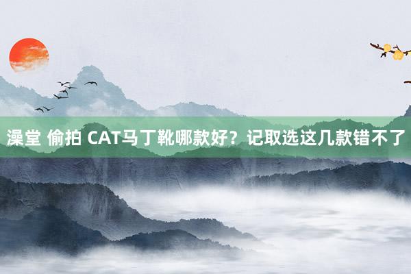 澡堂 偷拍 CAT马丁靴哪款好？记取选这几款错不了