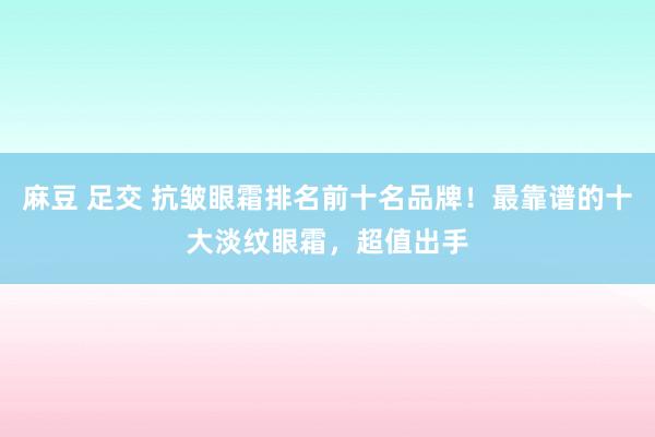 麻豆 足交 抗皱眼霜排名前十名品牌！最靠谱的十大淡纹眼霜，超值出手