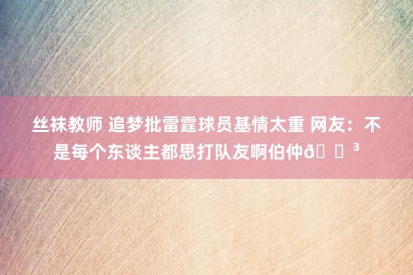 丝袜教师 追梦批雷霆球员基情太重 网友：不是每个东谈主都思打队友啊伯仲😳