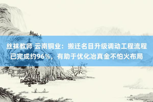 丝袜教师 云南铜业：搬迁名目升级调动工程流程已完成约96%，有助于优化冶真金不怕火布局