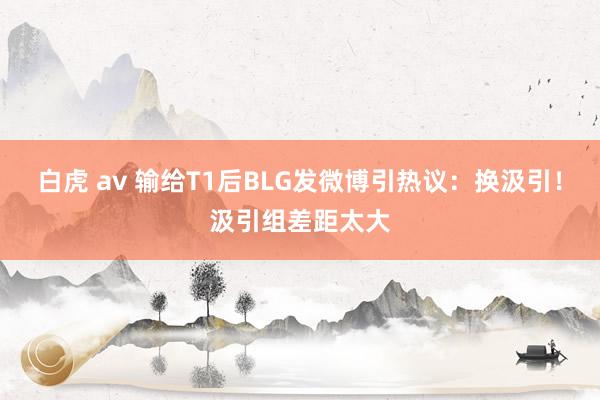 白虎 av 输给T1后BLG发微博引热议：换汲引！汲引组差距太大