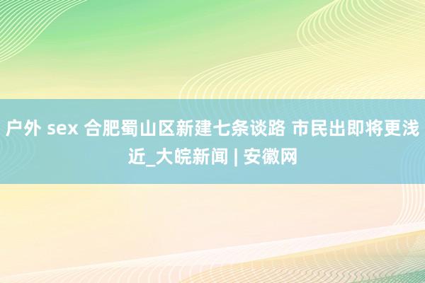 户外 sex 合肥蜀山区新建七条谈路 市民出即将更浅近_大皖新闻 | 安徽网