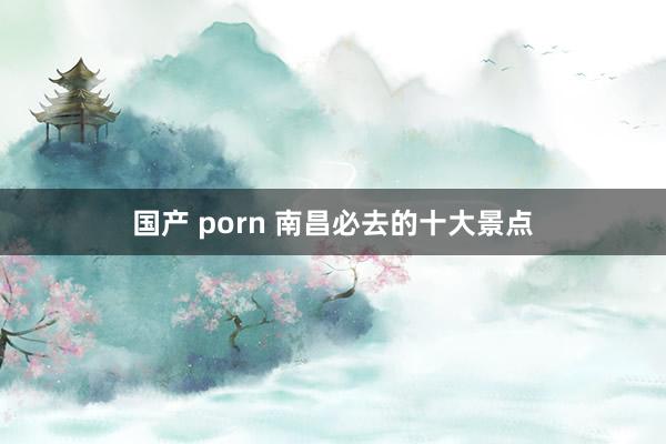 国产 porn 南昌必去的十大景点