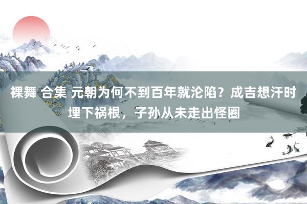 裸舞 合集 元朝为何不到百年就沦陷？成吉想汗时埋下祸根，子孙从未走出怪圈