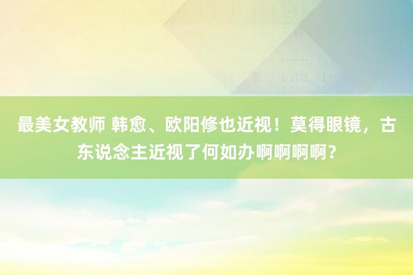 最美女教师 韩愈、欧阳修也近视！莫得眼镜，古东说念主近视了何如办啊啊啊啊？