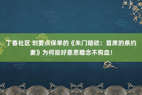 丁香社区 划要点保举的《朱门暗欲：首席的条约妻》为何能好意思瞻念不狗血！