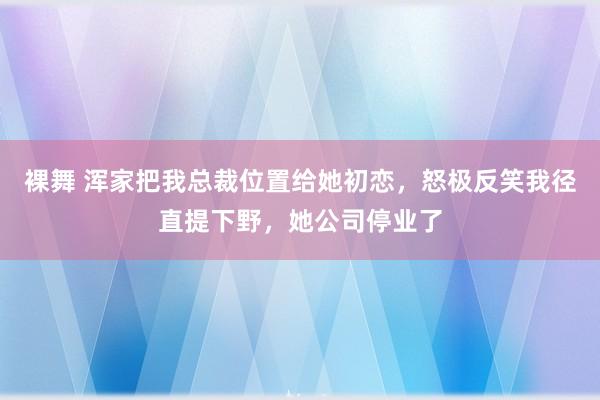 裸舞 浑家把我总裁位置给她初恋，怒极反笑我径直提下野，她公司停业了