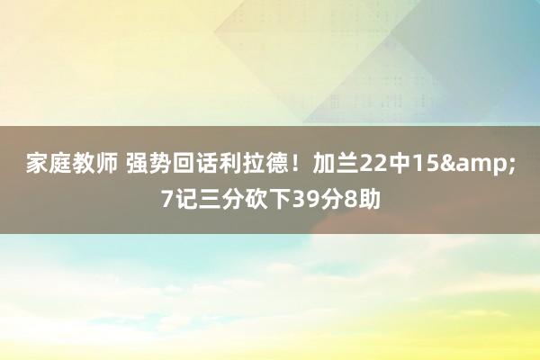 家庭教师 强势回话利拉德！加兰22中15&7记三分砍下39分8助