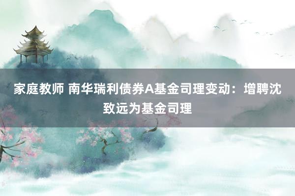 家庭教师 南华瑞利债券A基金司理变动：增聘沈致远为基金司理