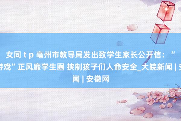 女同 t p 亳州市教导局发出致学生家长公开信：“赔本游戏”正风靡学生圈 挟制孩子们人命安全_大皖新闻 | 安徽网