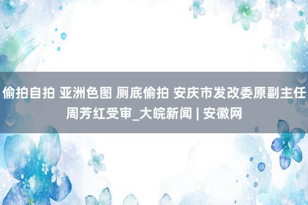 偷拍自拍 亚洲色图 厕底偷拍 安庆市发改委原副主任周芳红受审_大皖新闻 | 安徽网