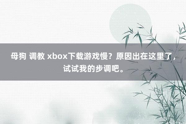 母狗 调教 xbox下载游戏慢？原因出在这里了，试试我的步调吧。