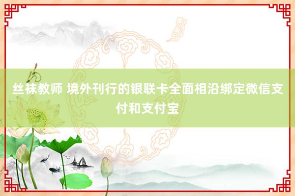 丝袜教师 境外刊行的银联卡全面相沿绑定微信支付和支付宝